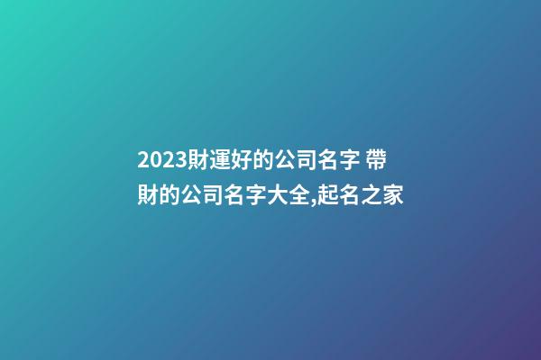2023財運好的公司名字 帶財的公司名字大全,起名之家